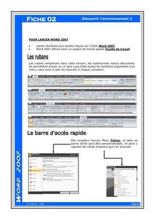 Page 03 
@ G.Maurin - 2009 
Découvrir l’environnement 2 
POUR LANCER WORD 2007 
Lancer Windows puis double-cliquez sur l’icône Word 2007. Word 2007 affiche alors un espace de travail appelé Feuille de travail 
Les rubans remplacent dans cette version, les traditionnels menus déroulants. Ils permettent d’avoir en un seul coup d’oeil toutes les fonctions disponibles d’un menu, sans avoir à aller les chercher à chaque utilisation. 
Elle remplace l’ancien Menu Fichier, et dans sa partie droite peut être personnalisable, on peut y rajouter les icônes d’actions que l’on souhaite 
Fiche 02  