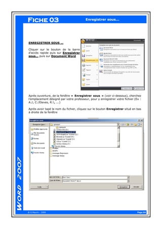 Page 04 
@ G.Maurin - 2009 
Enregistrer sous... 
ENREGISTRER SOUS … 
Cliquer sur le bouton de la barre d’accès rapide puis sur Enregistrer sous… puis sur Document Word 
Après ouverture, de la fenêtre « Enregistrer sous » (voir ci-dessous), cherchez l’emplacement désigné par votre professeur, pour y enregistrer votre fichier (Ex : A:/, C:/Eleves, R:, ...) 
Après avoir tapé le nom du fichier, cliquez sur le bouton Enregistrer situé en bas à droite de la fenêtre 
Fiche 03  