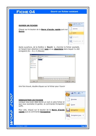 Page 05 
@ G.Maurin - 2009 
Ouvrir un fichier existant 
OUVRIR UN FICHIER 
Cliquer sur le bouton de la Barre d’accès rapide puis sur Ouvrir 
Après ouverture, de la fenêtre « Ouvrir », chercher le fichier souhaité, en faisant bien attention à son nom et au répertoire dans lequel il a été enregistré (Ex : A:/, C:/Eleves) 
Une fois trouvé, double-cliquez sur le fichier pour l’ouvrir 
ENREGISTRER UN FICHIER 
Lorsque vous avez déjà donné un nom à votre fichier et que vous souhaitez le garder, la commande Enregistrer suffit. 
Pour cela, cliquez sur le bouton de la Barre d’accès rapide puis la commande Enregistrer 
Fiche 04  
