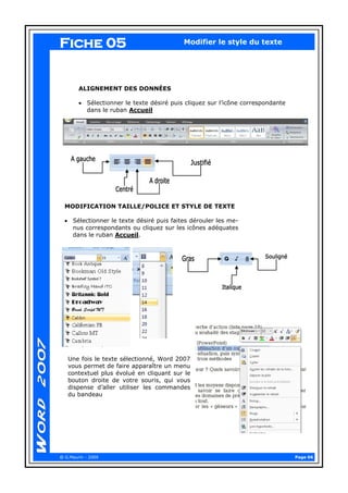 Page 06 
@ G.Maurin - 2009 
Modifier le style du texte 
ALIGNEMENT DES DONNÉES 
Sélectionner le texte désiré puis cliquez sur l’icône correspondante dans le ruban Accueil 
MODIFICATION TAILLE/POLICE ET STYLE DE TEXTE 
Sélectionner le texte désiré puis faites dérouler les me- nus correspondants ou cliquez sur les icônes adéquates dans le ruban Accueil. 
Fiche 05 
Une fois le texte sélectionné, Word 2007 vous permet de faire apparaître un menu contextuel plus évolué en cliquant sur le bouton droite de votre souris, qui vous dispense d’aller utiliser les commandes du bandeau  