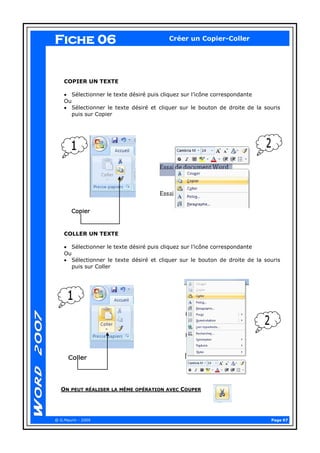Page 07 
@ G.Maurin - 2009 
Créer un Copier-Coller 
COPIER UN TEXTE 
Sélectionner le texte désiré puis cliquez sur l’icône correspondante 
Ou Sélectionner le texte désiré et cliquer sur le bouton de droite de la souris puis sur Copier 
COLLER UN TEXTE 
Sélectionner le texte désiré puis cliquez sur l’icône correspondante 
Ou Sélectionner le texte désiré et cliquer sur le bouton de droite de la souris puis sur Coller 
ON PEUT RÉALISER LA MÊME OPÉRATION AVEC COUPER 
Fiche 06  