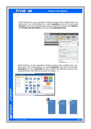 Page 09 
@ G.Maurin - 2009 
Fiche 08Fiche 08 
Insérer des Objets 
Cette fonction va vous permettre d’insérer toutes sortes d’objets dans vos documents. Par l’intermédiaire du ruban Insertion, puis de la commande Formes (Les formes automatiques vous permettent de réaliser des flèches, des formes pré-formatées, ainsi que des organigrammes 
Cette fonction va vous permettre d’insérer toutes sortes d’objets dans vos documents. Par l’intermédiaire du ruban Insertion, puis de la commande SmartArt (Le menu SmartArt permet d’insérer des éléments tels que des organigrammes, des listes avec puces et images, …)  