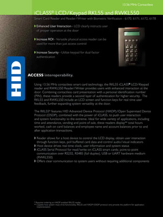 13.56 MHz Contactless

   iCLASS® LCD/Keypad RKL55 and RWKL550
   Smart Card Reader and Reader/Writer with Biometric Verification - 6170, 6171, 6172, 6178

   w	Enhanced User Interaction - LCD clearly instructs user
     of proper operation at the door

   w	Increase ROI - Versatile physical access reader can be
     used for more than just access control

   w Increase Security - Utilize keypad for dual-factor
   	 authentication




ACCESS interoperability.

   Using 13.56 MHz contactless smart card technology, the RKL55 iCLASS® LCD/Keypad
   reader and RWKL550 Reader/Writer provides users with enhanced interaction at the
   door. Combining contactless card presentation with a personal identification number
   (PIN), these readers provide a second layer of authentication for higher security. The
   RKL55 and RWKL550 include an LCD screen and function keys for real-time user
   feedback, further expanding system versatility at the door.

   The RKL55* features HID Advanced Device Protocol (HADP)/Open Supervised Device
   Protocol (OSDP), combined with the power of iCLASS, to push user interaction
   and system functionality to the extreme. Ideal for wide variety of applications, including
   time and attendance, vending and point-of-sale, these readers display** total hours
   worked, cash on card balances and employee name and account balances prior to and
   after application transactions.

   w	Reader allows for a host device to control the LCD display, obtain user interaction
     through function keys, poll buffered card data and control audio/visual indicators
   w	Host device drives real-time clock, user information and system status
   w	iCLASS Serial Protocol for read/write on iCLASS smart cards; point-to-point
     communication over RS232, RS485 (full-duplex), USB or UART hardware medium
     (RWKL550)
   w	Offers clear communication to system users without requiring additional components




   * Requires ordering an HADP-enabled RKL55 reader
   ** Capable host system must drive functionality, RKL55 and HADP/OSDP protocol only provide the platform for application
      implementation
 