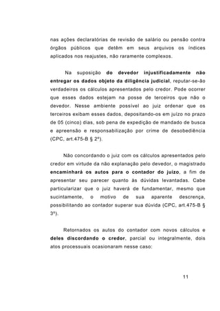 11
nas ações declaratórias de revisão de salário ou pensão contra
órgãos públicos que detêm em seus arquivos os índices
aplicados nos reajustes, não raramente complexos.
Na suposição do devedor injustificadamente não
entregar os dados objeto da diligência judicial, reputar-se-ão
verdadeiros os cálculos apresentados pelo credor. Pode ocorrer
que esses dados estejam na posse de terceiros que não o
devedor. Nesse ambiente possível ao juiz ordenar que os
terceiros exibam esses dados, depositando-os em juízo no prazo
de 05 (cinco) dias, sob pena de expedição de mandado de busca
e apreensão e responsabilização por crime de desobediência
(CPC, art.475-B § 2º).
Não concordando o juiz com os cálculos apresentados pelo
credor em virtude da não explanação pelo devedor, o magistrado
encaminhará os autos para o contador do juízo, a fim de
apresentar seu parecer quanto às dúvidas levantadas. Cabe
particularizar que o juiz haverá de fundamentar, mesmo que
sucintamente, o motivo de sua aparente descrença,
possibilitando ao contador superar sua dúvida (CPC, art.475-B §
3º).
Retornados os autos do contador com novos cálculos e
deles discordando o credor, parcial ou integralmente, dois
atos processuais ocasionaram nesse caso:
 