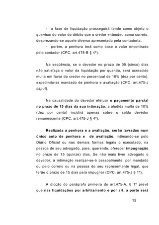 12
- a fase de liquidação prosseguirá tendo como objeto o
quantum do valor do débito que o credor entendeu como correto,
desprezando-se aquele diverso apresentado pela contadoria;
- porém, a penhora terá como base o valor encontrado
pelo contador (CPC, art.475-B § 4º).
Na seqüência, se o devedor no prazo de 05 (cinco) dias
não satisfaça o valor da liquidação por quantia, será acrescido
multa em favor do credor no percentual de 10% (dez por cento),
expedindo-se mandado de penhora e avaliação (CPC, art.475-J
caput).
Na causalidade do devedor efetuar o pagamento parcial
no prazo de 15 dias da sua intimação, a aludida multa de 10%
(dez por cento) incidirá apenas sobre o saldo devedor
remanescente (CPC, art.475-J § 4º).
Realizada a penhora e a avaliação, serão lavradas num
único auto de penhora e de avaliação, intimando-se pelo
Diário Oficial ou nas demais formas legais o executado, na
pessoa do seu advogado, para, querendo, oferecer impugnação
no prazo de 15 (quinze) dias. Se não mais tiver advogado o
devedor, a intimação realizar-se-á pessoalmente, por mandado
ou pelo correio ou na pessoa do seu representante legal, que
terão o prazo de 15 dias para impugnar (CPC, art.475-J § 1º).
A dicção do parágrafo primeiro do art.475-A, § 1º prevê
que nas liquidações por arbitramento e por art. a parte será
 
