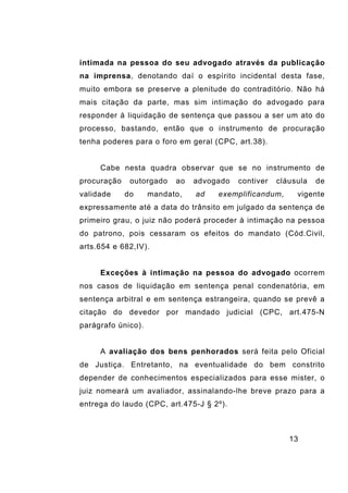 13
intimada na pessoa do seu advogado através da publicação
na imprensa, denotando daí o espírito incidental desta fase,
muito embora se preserve a plenitude do contraditório. Não há
mais citação da parte, mas sim intimação do advogado para
responder à liquidação de sentença que passou a ser um ato do
processo, bastando, então que o instrumento de procuração
tenha poderes para o foro em geral (CPC, art.38).
Cabe nesta quadra observar que se no instrumento de
procuração outorgado ao advogado contiver cláusula de
validade do mandato, ad exemplificandum, vigente
expressamente até a data do trânsito em julgado da sentença de
primeiro grau, o juiz não poderá proceder à intimação na pessoa
do patrono, pois cessaram os efeitos do mandato (Cód.Civil,
arts.654 e 682,IV).
Exceções à intimação na pessoa do advogado ocorrem
nos casos de liquidação em sentença penal condenatória, em
sentença arbitral e em sentença estrangeira, quando se prevê a
citação do devedor por mandado judicial (CPC, art.475-N
parágrafo único).
A avaliação dos bens penhorados será feita pelo Oficial
de Justiça. Entretanto, na eventualidade do bem constrito
depender de conhecimentos especializados para esse mister, o
juiz nomeará um avaliador, assinalando-lhe breve prazo para a
entrega do laudo (CPC, art.475-J § 2º).
 