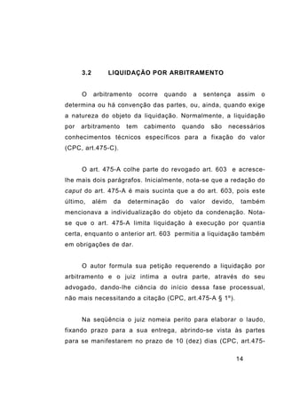 14
3.2 LIQUIDAÇÃO POR ARBITRAMENTO
O arbitramento ocorre quando a sentença assim o
determina ou há convenção das partes, ou, ainda, quando exige
a natureza do objeto da liquidação. Normalmente, a liquidação
por arbitramento tem cabimento quando são necessários
conhecimentos técnicos específicos para a fixação do valor
(CPC, art.475-C).
O art. 475-A colhe parte do revogado art. 603 e acresce-
lhe mais dois parágrafos. Inicialmente, nota-se que a redação do
caput do art. 475-A é mais sucinta que a do art. 603, pois este
último, além da determinação do valor devido, também
mencionava a individualização do objeto da condenação. Nota-
se que o art. 475-A limita liquidação à execução por quantia
certa, enquanto o anterior art. 603 permitia a liquidação também
em obrigações de dar.
O autor formula sua petição requerendo a liquidação por
arbitramento e o juiz intima a outra parte, através do seu
advogado, dando-lhe ciência do início dessa fase processual,
não mais necessitando a citação (CPC, art.475-A § 1º).
Na seqüência o juiz nomeia perito para elaborar o laudo,
fixando prazo para a sua entrega, abrindo-se vista às partes
para se manifestarem no prazo de 10 (dez) dias (CPC, art.475-
 
