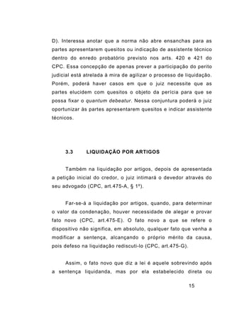 15
D). Interessa anotar que a norma não abre ensanchas para as
partes apresentarem quesitos ou indicação de assistente técnico
dentro do enredo probatório previsto nos arts. 420 e 421 do
CPC. Essa concepção de apenas prever a participação do perito
judicial está atrelada à mira de agilizar o processo de liquidação.
Porém, poderá haver casos em que o juiz necessite que as
partes elucidem com quesitos o objeto da perícia para que se
possa fixar o quantum debeatur. Nessa conjuntura poderá o juiz
oportunizar às partes apresentarem quesitos e indicar assistente
técnicos.
3.3 LIQUIDAÇÃO POR ARTIGOS
Também na liquidação por artigos, depois de apresentada
a petição inicial do credor, o juiz intimará o devedor através do
seu advogado (CPC, art.475-A, § 1º).
Far-se-á a liquidação por artigos, quando, para determinar
o valor da condenação, houver necessidade de alegar e provar
fato novo (CPC, art.475-E). O fato novo a que se refere o
dispositivo não significa, em absoluto, qualquer fato que venha a
modificar a sentença, alcançando o próprio mérito da causa,
pois defeso na liquidação rediscuti-lo (CPC, art.475-G).
Assim, o fato novo que diz a lei é aquele sobrevindo após
a sentença liquidanda, mas por ela estabelecido direta ou
 