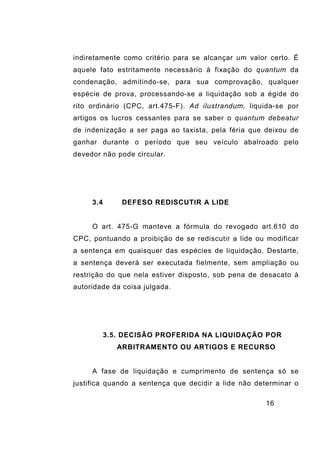 16
indiretamente como critério para se alcançar um valor certo. É
aquele fato estritamente necessário à fixação do quantum da
condenação, admitindo-se, para sua comprovação, qualquer
espécie de prova, processando-se a liquidação sob a égide do
rito ordinário (CPC, art.475-F). Ad ilustrandum, liquida-se por
artigos os lucros cessantes para se saber o quantum debeatur
de indenização a ser paga ao taxista, pela féria que deixou de
ganhar durante o período que seu veículo abalroado pelo
devedor não pode circular.
3.4 DEFESO REDISCUTIR A LIDE
O art. 475-G manteve a fórmula do revogado art.610 do
CPC, pontuando a proibição de se rediscutir a lide ou modificar
a sentença em quaisquer das espécies de liquidação. Destarte,
a sentença deverá ser executada fielmente, sem ampliação ou
restrição do que nela estiver disposto, sob pena de desacato à
autoridade da coisa julgada.
3.5. DECISÃO PROFERIDA NA LIQUIDAÇÃO POR
ARBITRAMENTO OU ARTIGOS E RECURSO
A fase de liquidação e cumprimento de sentença só se
justifica quando a sentença que decidir a lide não determinar o
 