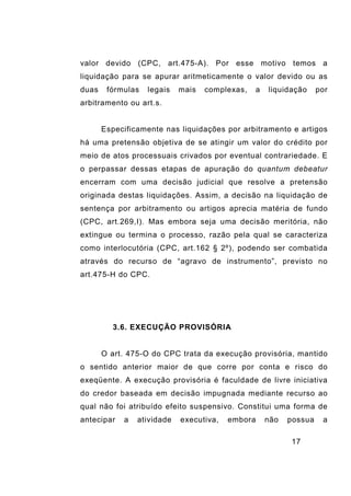 17
valor devido (CPC, art.475-A). Por esse motivo temos a
liquidação para se apurar aritmeticamente o valor devido ou as
duas fórmulas legais mais complexas, a liquidação por
arbitramento ou art.s.
Especificamente nas liquidações por arbitramento e artigos
há uma pretensão objetiva de se atingir um valor do crédito por
meio de atos processuais crivados por eventual contrariedade. E
o perpassar dessas etapas de apuração do quantum debeatur
encerram com uma decisão judicial que resolve a pretensão
originada destas liquidações. Assim, a decisão na liquidação de
sentença por arbitramento ou artigos aprecia matéria de fundo
(CPC, art.269,I). Mas embora seja uma decisão meritória, não
extingue ou termina o processo, razão pela qual se caracteriza
como interlocutória (CPC, art.162 § 2º), podendo ser combatida
através do recurso de “agravo de instrumento”, previsto no
art.475-H do CPC.
3.6. EXECUÇÃO PROVISÓRIA
O art. 475-O do CPC trata da execução provisória, mantido
o sentido anterior maior de que corre por conta e risco do
exeqüente. A execução provisória é faculdade de livre iniciativa
do credor baseada em decisão impugnada mediante recurso ao
qual não foi atribuído efeito suspensivo. Constitui uma forma de
antecipar a atividade executiva, embora não possua a
 