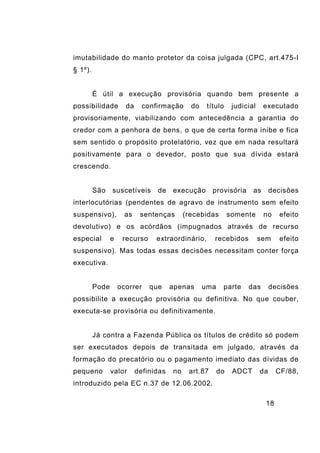 18
imutabilidade do manto protetor da coisa julgada (CPC, art.475-I
§ 1º).
É útil a execução provisória quando bem presente a
possibilidade da confirmação do título judicial executado
provisoriamente, viabilizando com antecedência a garantia do
credor com a penhora de bens, o que de certa forma inibe e fica
sem sentido o propósito protelatório, vez que em nada resultará
positivamente para o devedor, posto que sua dívida estará
crescendo.
São suscetíveis de execução provisória as decisões
interlocutórias (pendentes de agravo de instrumento sem efeito
suspensivo), as sentenças (recebidas somente no efeito
devolutivo) e os acórdãos (impugnados através de recurso
especial e recurso extraordinário, recebidos sem efeito
suspensivo). Mas todas essas decisões necessitam conter força
executiva.
Pode ocorrer que apenas uma parte das decisões
possibilite a execução provisória ou definitiva. No que couber,
executa-se provisória ou definitivamente.
Já contra a Fazenda Pública os títulos de crédito só podem
ser executados depois de transitada em julgado, através da
formação do precatório ou o pagamento imediato das dívidas de
pequeno valor definidas no art.87 do ADCT da CF/88,
introduzido pela EC n.37 de 12.06.2002.
 