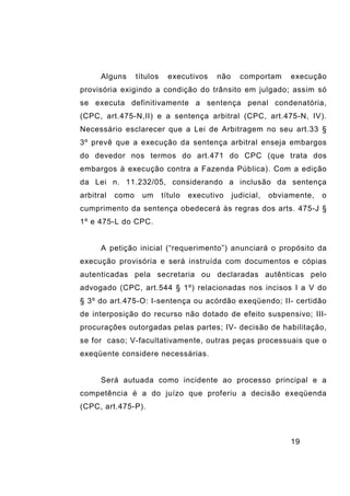 19
Alguns títulos executivos não comportam execução
provisória exigindo a condição do trânsito em julgado; assim só
se executa definitivamente a sentença penal condenatória,
(CPC, art.475-N,II) e a sentença arbitral (CPC, art.475-N, IV).
Necessário esclarecer que a Lei de Arbitragem no seu art.33 §
3º prevê que a execução da sentença arbitral enseja embargos
do devedor nos termos do art.471 do CPC (que trata dos
embargos à execução contra a Fazenda Pública). Com a edição
da Lei n. 11.232/05, considerando a inclusão da sentença
arbitral como um título executivo judicial, obviamente, o
cumprimento da sentença obedecerá às regras dos arts. 475-J §
1º e 475-L do CPC.
A petição inicial (“requerimento”) anunciará o propósito da
execução provisória e será instruída com documentos e cópias
autenticadas pela secretaria ou declaradas autênticas pelo
advogado (CPC, art.544 § 1º) relacionadas nos incisos I a V do
§ 3º do art.475-O: I-sentença ou acórdão exeqüendo; II- certidão
de interposição do recurso não dotado de efeito suspensivo; III-
procurações outorgadas pelas partes; IV- decisão de habilitação,
se for caso; V-facultativamente, outras peças processuais que o
exeqüente considere necessárias.
Será autuada como incidente ao processo principal e a
competência é a do juízo que proferiu a decisão exeqüenda
(CPC, art.475-P).
 