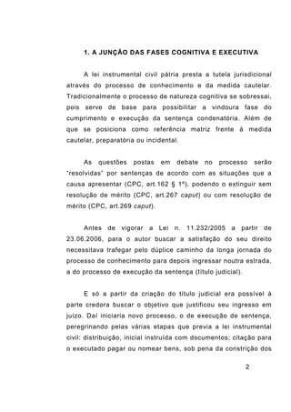 2
1. A JUNÇÃO DAS FASES COGNITIVA E EXECUTIVA
A lei instrumental civil pátria presta a tutela jurisdicional
através do processo de conhecimento e da medida cautelar.
Tradicionalmente o processo de natureza cognitiva se sobressai,
pois serve de base para possibilitar a vindoura fase do
cumprimento e execução da sentença condenatória. Além de
que se posiciona como referência matriz frente à medida
cautelar, preparatória ou incidental.
As questões postas em debate no processo serão
“resolvidas” por sentenças de acordo com as situações que a
causa apresentar (CPC, art.162 § 1º), podendo o extinguir sem
resolução de mérito (CPC, art.267 caput) ou com resolução de
mérito (CPC, art.269 caput).
Antes de vigorar a Lei n. 11.232/2005 a partir de
23.06.2006, para o autor buscar a satisfação do seu direito
necessitava trafegar pelo dúplice caminho da longa jornada do
processo de conhecimento para depois ingressar noutra estrada,
a do processo de execução da sentença (título judicial).
E só a partir da criação do título judicial era possível à
parte credora buscar o objetivo que justificou seu ingresso em
juízo. Daí iniciaria novo processo, o de execução de sentença,
peregrinando pelas várias etapas que previa a lei instrumental
civil: distribuição, inicial instruída com documentos; citação para
o executado pagar ou nomear bens, sob pena da constrição dos
 