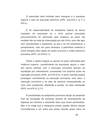 20
O executado será intimado para impugnar e o processo
seguirá o leito da execução definitiva (CPC, arts.475-J, § 1º e
475-L).
É de responsabilidade do exeqüente reparar os danos
causados ao executado se o título judicial executado
provisoriamente for reformado pela instância ad quem. Na
verdade não se trata de indenização por ato ilícito, pois não agiu
com injuridicidade o exeqüente, já que a lei lhe possibilitava o
procedimento, mas sim para recompor o patrimônio material e
moral atingido pela opção do credor provocar a tutela executiva
provisória (CPC, art.475-O, I).
Perde o objeto integral ou parcial na parte reformada pela
instância superior, possibilitando ao executado apurar o valor
dos danos sofridos com a execução provisória através da
liquidação por arbitramento, processada nos próprios autos da
execução provisória (CPC, art.475-O,II). A parte mantida poderá
prosseguir normalmente na execução provisória, mas claro, a
execução provisória e os atos de penhora reenquadrarão ao
novo valor exeqüendo, afastando a porção do valor rechaçado
(CPC, art.475-O, § 1º).
É possibilitado ao exeqüente provisório atingir ao propósito
final da liquidação da sentença através de levantamento de
depósito em dinheiro e alienando bens que foram penhorados.
Mas a lei exige que o exeqüente preste caução idônea nessas
circunstâncias e em outra que possa resultar grave dano ao
 