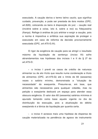 21
executado. A caução deriva o termo latino cautio, que significa
cuidado, prevenção, e pode ser prestada de dois modos (CPC,
art.826), colocando os bens à disposição do juiz: - caução real
(incidirá sobre a coisa, isto é, sobre a res) ou fidejussória
(fiança). Refoge à análise do juiz arbitrar e exigir a caução, pois
a norma é impositiva e enfática sua aspiração de proteger o
executado em caso de reforma da decisão provisoriamente
executada (CPC, art.475-O,III).
O rigor da exigência de caução para se atingir o resultado
máximo da liquidação de sentença (inciso III) sofre
abrandamentos nas hipóteses dos incisos I e II do § 2º do
art.475-O:
- o inciso I prevê os casos de crédito de natureza
alimentar ou de ato ilícito que resulte numa condenação a título
de alimentos (CPC, art.475-Q) até o limite de 60 (sessenta)
vezes o salário mínimo, demonstrada a “situação de
necessidade” do exequente. Presume-se, em tese, que
alimentos são necessários para qualquer cidadão, mas na
petição o exeqüente dedicará um espaço para atender essa
obscura exigência. O valor dos 60 (sessenta) salários mínimos é
apurado tomando como base aquele vigente no dia da
distribuição da execução, pois a atualização do débito
exeqüendo é a tônica da liquidação por quantia certa.
- o inciso II acresce mais uma hipótese de dispensa de
caução materializada na pendência de agravo de instrumento
 