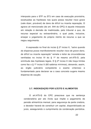 22
interposto para o STF ou STJ em caso de execução provisória,
excetuadas as hipóteses nas quais possa resultar risco grave
(vale dizer, provável) de dano de difícil ou incerta reparação. O
agravo ali mencionado (do art. 544 do CPC) é aquele interposto
em relação à decisão de inadmissão, pelo tribunal a quo, do
recurso especial ou extraordinário, o qual pode, inclusive,
ensejar o julgamento do próprio mérito do recurso a que se
negou seguimento.
A expressão no final do inciso § 2º inciso II, “salvo quando
da dispensa possa manifestamente resultar risco de grave dano,
de difícil ou incerta reparação” remete o leitor às circunstâncias
ventiladas no inciso III do § 1º do mesmo art.475-O, pela
similitude das hipóteses legais. O § 2º inciso II não traça limites
como faz o § 1º inciso II (60 salários mínimos), deixando, assim,
ao órgão judiciário competente o exame criterioso e
fundamentado para declarar se o caso concreto sugere mesmo
dispensa de caução.
3.7. INDENIZAÇÃO POR ILÍCITO E ALIMENTOS
O art.475-Q do CPC prescreve que na sentença
condenatória por ato ilícito que impõe o pagamento de
pensão alimentícia mensal, para segurança da parte credora,
o devedor haverá de constituir um capital, disponibilizado ao
juízo, assegurando o cumprimento da condenação periódica.
 
