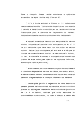 23
Para o cômputo desse capital admite-se a aplicação
subsidiária da regra contida no § 5º do art.20.
O STJ já havia editado a Súmula n. 313 orientando
neste mesmo sentido: “Em ação de indenização, procedente
o pedido, é necessária a constituição de capital ou caução
fidejussória para a garantia de pagamento da pensão,
independentemente da situação financeira do demandado”.
A pensão alimentícia mensal será estipulada em salário
mínimo conforme § 4º do art.475-O. Muito embora o art.7º, IV
da CF determine que nada deva ser vinculado ao salário
mínimo, nesse caso a interpretação aplicada é a de que as
dívidas de alimentos têm o mesmo caráter do salário mínimo,
ou seja, a finalidade é também a manutenção do alimentado
quanto às suas condições básicas de dignidade (moradia,
alimentação, educação e lazer).
O arbitramento do valor mensal da pensão considerará
o critério de expectativa de vida do credor, seu status social,
a média anterior de seus rendimentos que foram reduzidos ou
perdidos integralmente e a condição financeira do devedor.
O capital para garantir o pagamento do valor mensal da
pensão poderá ser constituído por imóveis, títulos da dívida
pública ou aplicações financeiras em banco oficial (inovação
da Lei n. 11.232/05). Note-se que estão excluídos os
investimentos especulativos, tal como a compra e venda em
 