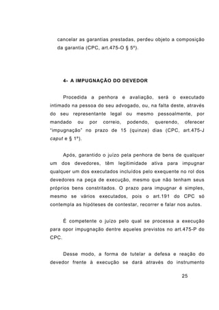 25
cancelar as garantias prestadas, perdeu objeto a composição
da garantia (CPC, art.475-O § 5º).
4- A IMPUGNAÇÃO DO DEVEDOR
Procedida a penhora e avaliação, será o executado
intimado na pessoa do seu advogado, ou, na falta deste, através
do seu representante legal ou mesmo pessoalmente, por
mandado ou por correio, podendo, querendo, oferecer
“impugnação” no prazo de 15 (quinze) dias (CPC, art.475-J
caput e § 1º).
Após, garantido o juízo pela penhora de bens de qualquer
um dos devedores, têm legitimidade ativa para impugnar
qualquer um dos executados incluídos pelo exequente no rol dos
devedores na peça de execução, mesmo que não tenham seus
próprios bens constritados. O prazo para impugnar é simples,
mesmo se vários executados, pois o art.191 do CPC só
contempla as hipóteses de contestar, recorrer e falar nos autos.
É competente o juízo pelo qual se processa a execução
para opor impugnação dentre aqueles previstos no art.475-P do
CPC.
Desse modo, a forma de tutelar a defesa e reação do
devedor frente à execução se dará através do instrumento
 