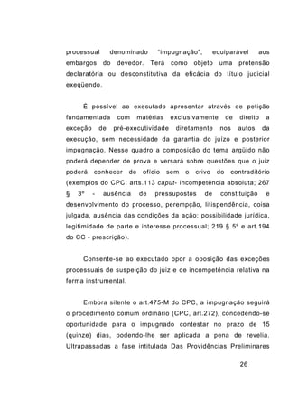 26
processual denominado “impugnação”, equiparável aos
embargos do devedor. Terá como objeto uma pretensão
declaratória ou desconstitutiva da eficácia do título judicial
exeqüendo.
É possível ao executado apresentar através de petição
fundamentada com matérias exclusivamente de direito a
exceção de pré-executividade diretamente nos autos da
execução, sem necessidade da garantia do juízo e posterior
impugnação. Nesse quadro a composição do tema argüido não
poderá depender de prova e versará sobre questões que o juiz
poderá conhecer de ofício sem o crivo do contraditório
(exemplos do CPC: arts.113 caput- incompetência absoluta; 267
§ 3º - ausência de pressupostos de constituição e
desenvolvimento do processo, perempção, litispendência, coisa
julgada, ausência das condições da ação: possibilidade jurídica,
legitimidade de parte e interesse processual; 219 § 5º e art.194
do CC - prescrição).
Consente-se ao executado opor a oposição das exceções
processuais de suspeição do juiz e de incompetência relativa na
forma instrumental.
Embora silente o art.475-M do CPC, a impugnação seguirá
o procedimento comum ordinário (CPC, art.272), concedendo-se
oportunidade para o impugnado contestar no prazo de 15
(quinze) dias, podendo-lhe ser aplicada a pena de revelia.
Ultrapassadas a fase intitulada Das Providências Preliminares
 