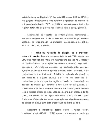27
estabelecidas no Capítulo IV dos arts.323 usque 328 do CPC, o
juiz julgará antecipado a lide quando a questão de mérito for
unicamente de direito (CPC, art.330) ou seguirá com a instrução
regular deferindo as provas necessárias para o seu julgamento.
Excetuando as questões de ordem pública posteriores à
sentença exeqüenda, a lei é taxativa e somente poder-se-á
verberar na impugnação as matérias relacionadas no rol do
art.475-L do CPC, a saber:
- I- falta ou nulidade da citação, se o processo
correu à revelia. Tem o mesmo sentido do art. 741, inciso I do
CPC que mencionava "falta ou nulidade da citação no processo
de conhecimento, se a ação lhe correu à revelia", suprimido,
apenas, a referência ao processo de conhecimento, vez que
agora o processo é único apenas dividido fases distintas, a de
conhecimento e a liquidação. A falta ou nulidade de citação a
ser atacada é aquela alusiva ao início do processo de
conhecimento desde que impingida a revelia ao executado na
decisão de mérito que constitui o título judicial exequendo. Se
porventura acolhida a tese da nulidade da citação, esta decisão
terá o mesmo efeito de uma ação rescisória por infração da lei
(CPC, art.485,V) ou da ação anulatória (CPC, art.486), pois
findará os efeitos da sentença transitada em julgado, retornando
as partes ao status quo ante processual do início da lide.
Escapam à incidência desse inciso I, vários títulos
previstos no art. 475-N do CPC, como por exemplo: a sentença
 