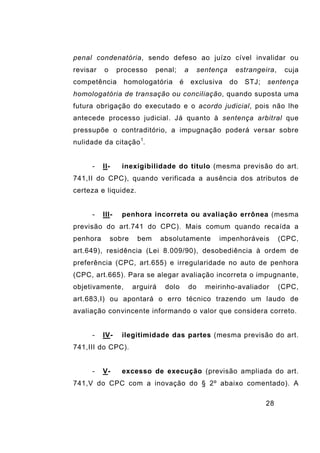 28
penal condenatória, sendo defeso ao juízo cível invalidar ou
revisar o processo penal; a sentença estrangeira, cuja
competência homologatória é exclusiva do STJ; sentença
homologatória de transação ou conciliação, quando suposta uma
futura obrigação do executado e o acordo judicial, pois não lhe
antecede processo judicial. Já quanto à sentença arbitral que
pressupõe o contraditório, a impugnação poderá versar sobre
nulidade da citação1
.
- II- inexigibilidade do título (mesma previsão do art.
741,II do CPC), quando verificada a ausência dos atributos de
certeza e liquidez.
- III- penhora incorreta ou avaliação errônea (mesma
previsão do art.741 do CPC). Mais comum quando recaída a
penhora sobre bem absolutamente impenhoráveis (CPC,
art.649), residência (Lei 8.009/90), desobediência à ordem de
preferência (CPC, art.655) e irregularidade no auto de penhora
(CPC, art.665). Para se alegar avaliação incorreta o impugnante,
objetivamente, arguirá dolo do meirinho-avaliador (CPC,
art.683,I) ou apontará o erro técnico trazendo um laudo de
avaliação convincente informando o valor que considera correto.
- IV- ilegitimidade das partes (mesma previsão do art.
741,III do CPC).
- V- excesso de execução (previsão ampliada do art.
741,V do CPC com a inovação do § 2º abaixo comentado). A
 