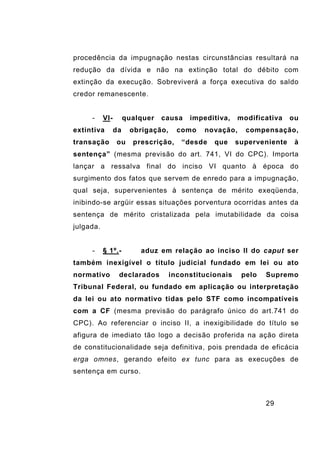 29
procedência da impugnação nestas circunstâncias resultará na
redução da dívida e não na extinção total do débito com
extinção da execução. Sobreviverá a força executiva do saldo
credor remanescente.
- VI- qualquer causa impeditiva, modificativa ou
extintiva da obrigação, como novação, compensação,
transação ou prescrição, “desde que superveniente à
sentença” (mesma previsão do art. 741, VI do CPC). Importa
lançar a ressalva final do inciso VI quanto à época do
surgimento dos fatos que servem de enredo para a impugnação,
qual seja, supervenientes à sentença de mérito exeqüenda,
inibindo-se argüir essas situações porventura ocorridas antes da
sentença de mérito cristalizada pela imutabilidade da coisa
julgada.
- § 1º.- aduz em relação ao inciso II do caput ser
também inexigível o título judicial fundado em lei ou ato
normativo declarados inconstitucionais pelo Supremo
Tribunal Federal, ou fundado em aplicação ou interpretação
da lei ou ato normativo tidas pelo STF como incompatíveis
com a CF (mesma previsão do parágrafo único do art.741 do
CPC). Ao referenciar o inciso II, a inexigibilidade do título se
afigura de imediato tão logo a decisão proferida na ação direta
de constitucionalidade seja definitiva, pois prendada de eficácia
erga omnes, gerando efeito ex tunc para as execuções de
sentença em curso.
 