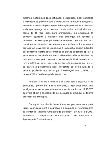 3
mesmos, suficientes para satisfazer a execução; após cumprido
o mandado de penhora com a lavratura do termo, era obrigatório
proceder a nova diligência para intimação pessoal do executado
e do seu cônjuge se a penhora recaiu sobre imóvel abrindo o
prazo de 10 (dez) dias para oferecimento de embargos do
devedor; ajuizado o incidente dos embargos do devedor o
processo de execução permanecia suspenso até decisão final
transitada em julgado; prevalecendo o princípio de forma menos
gravosa ao devedor; os embargos à execução seriam julgados
por sentença; contra esta sentença as partes poderiam apelar, e
esse recurso recebido no efeito devolutivo não estimulava se
promover a execução provisória. A satisfação final do credor, de
forma definitiva, sem exposição do risco da execução provisória,
só dar-se-ia plenamente após revestida de coisa julgada a
decisão proferida nos embargos à execução com o leilão ou
hasta pública dos bens penhorados.Ufa!.
Mirando eliminar o dualismo dos processos cognitivo e de
execução, pondo fim a essa hibridez, o legislador criou uma
amálgama entre os procedimentos através da Lei n. 11.232/05
que veio abolir a necessidade de instaurar-se um novo e distinto
processo de execução.
De agora em diante haverá um só processo com duas
fases. A primeira será a cognitiva e a segunda de “cumprimento
da sentença”, nomina juris adotado pelo novel art.475-I do CPC,
incrustado no Capítulo X do Livro I do CPC, dedicado ao
Processo de Conhecimento.
 
