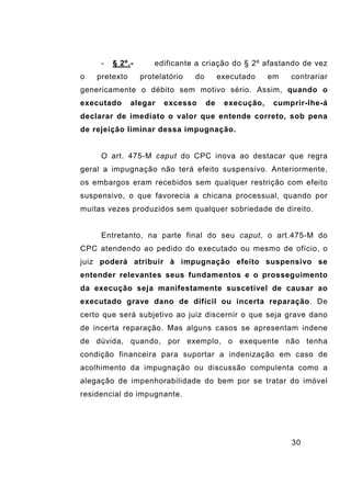 30
- § 2º.- edificante a criação do § 2º afastando de vez
o pretexto protelatório do executado em contrariar
genericamente o débito sem motivo sério. Assim, quando o
executado alegar excesso de execução, cumprir-lhe-á
declarar de imediato o valor que entende correto, sob pena
de rejeição liminar dessa impugnação.
O art. 475-M caput do CPC inova ao destacar que regra
geral a impugnação não terá efeito suspensivo. Anteriormente,
os embargos eram recebidos sem qualquer restrição com efeito
suspensivo, o que favorecia a chicana processual, quando por
muitas vezes produzidos sem qualquer sobriedade de direito.
Entretanto, na parte final do seu caput, o art.475-M do
CPC atendendo ao pedido do executado ou mesmo de ofício, o
juiz poderá atribuir à impugnação efeito suspensivo se
entender relevantes seus fundamentos e o prosseguimento
da execução seja manifestamente suscetível de causar ao
executado grave dano de difícil ou incerta reparação. De
certo que será subjetivo ao juiz discernir o que seja grave dano
de incerta reparação. Mas alguns casos se apresentam indene
de dúvida, quando, por exemplo, o exequente não tenha
condição financeira para suportar a indenização em caso de
acolhimento da impugnação ou discussão compulenta como a
alegação de impenhorabilidade do bem por se tratar do imóvel
residencial do impugnante.
 