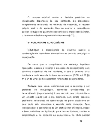 32
O recurso cabível contra a decisão proferida na
impugnação dependerá do seu conteúdo. Se procedente
integralmente resultando na extinção da execução, o recurso
próprio será o da apelação. Mas se ocorrer a procedência
parcial (redução do quantum exeqüendo) ou improcedência total,
o recurso cabível é o agravo de instrumento (§ 3º).
5- HONORÁRIOS ADVOCATÍCIOS
Indubitável a discordância da doutrina quanto à
condenação de honorários advocatícios na decisão que julgar a
impugnação.
De certo que o cumprimento da sentença liquidada
(execução) passou a integrar o processo de conhecimento com
contorno superficial de um incidente, o que à primeira vista
isentaria a parte vencida do ônus sucumbencial (CPC, art.20 §§
1º e 2º do CPC) como sustentam renomados doutrinadores.
Todavia, data venia, entendemos que a sentença a ser
proferida na impugnação, acolhendo (procedente) ou
desacolhendo (improcedente) é uma decisão que colocará fim a
um embate regido sob o rito ordinário, com amplo espectro
probatório, resultando na identificação na parte dispositiva de
qual parte saiu vencedora e vencida nesta contenda. Será
indispensável a contratação de um profissional em direito, desde
a fase preliminar de liquidação para buscar liquidez, certeza e
exigibilidade e da posterior no cumprimento do título judicial
 