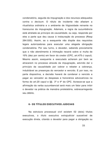 33
condenatório, seguida da impugnação e dos recursos adequados
contra o decisum. O rótulo de incidente não afastam a
ritualística ordinária e o ambiente de litigiosidade reinante no
transcurso da impugnação. Ademais, a regra da sucumbência
está atrelada ao princípio da causalidade, ou seja, responde por
eles a parte que deu causa à instauração do processo (Resp
264.930). Assim, se o exequente não dispõe dos requisitos
legais autorizadores para executar uma alegada obrigação
condenatória. Por seu turno, o devedor, sabendo previamente
que o não atendimento à intimação recairá sobre si multa de
10% (dez por cento) em favor do credor (CPC, art.475-J caput).
Mesmo assim, exequente e executado acharam por bem se
atracarem no processo através da impugnação, advindo daí o
princípio da causalidade por cobrar e rebater a cobrança,
indubitável as presenças do vencedor e vencido. E por isso, na
parte dispositiva, a decisão haverá de condenar o vencido a
pagar ao vencedor as despesas e honorários advocatícios na
forma do art.20 caput e §§ 3º e 4º do CPC. Acresce-se que a
afirmação da verba sucumbencial será mais um fator para inibir
o devedor na prática de manobra protelatória, sobrecarregando
seu débito.
6- OS TÍTULOS EXECUTIVOS JUDICIAIS
Na estrutura processual civil existem 02 (dois) títulos
executivos, o título executivo extrajudicial suscetível de
execução direta, citando o devedor para pagar a obrigação ou
 