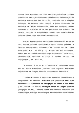 34
nomear bens à penhora; e o título executivo judicial que também
possibilita a execução espontânea pelo instituto da liquidação de
sentença trazido pela Lei 11.232/05, realizado com a simples
intimação do devedor para cumprir a parte dispositiva da
sentença de feição condenatória. Mas em qualquer destas
hipóteses a execução há de ser precedida dos atributos da
certeza, liquidez e exigibilidade dentro das características
próprias da sua força executiva a ser cumprida.
Preciso avisar que não se encontra na lista do art.475-N do
CPC dentre aqueles considerados como títulos judiciais a
decisão interlocutória concessiva de liminar ou de tutela
antecipada (CPC, art.162 § 2º). Ambas não são definitivas,
assim têm a natureza de execução provisória (CPC, art.475-O),
permitindo-se, conforme o caso, a defesa através da
impugnação (CPC, art.475-L).
Os incisos I a VII do art. 475-N do CPC relacionam quais
são os títulos executivos judiciais, com algumas alterações
importantes em relação ao rol do revogado art. 584 do CPC.
O inciso I salienta a decisão de conteúdo condenatório e
obrigacional ao vencido, proferida em processo civil que
reconheça a existência de obrigação de fazer e não fazer
(CPC, arts.461 e 461-A), entregar coisa ou pagar quantia
(obrigação de dar). Também podem ser inseridas neste rol, por
interpretação análoga, as sentenças declaratórias e constitutivas
 