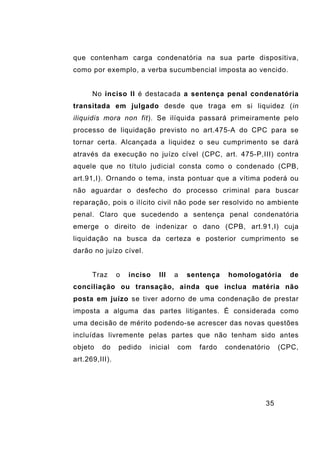 35
que contenham carga condenatória na sua parte dispositiva,
como por exemplo, a verba sucumbencial imposta ao vencido.
No inciso II é destacada a sentença penal condenatória
transitada em julgado desde que traga em si liquidez (in
iliquidis mora non fit). Se ilíquida passará primeiramente pelo
processo de liquidação previsto no art.475-A do CPC para se
tornar certa. Alcançada a liquidez o seu cumprimento se dará
através da execução no juízo cível (CPC, art. 475-P,III) contra
aquele que no título judicial consta como o condenado (CPB,
art.91,I). Ornando o tema, insta pontuar que a vítima poderá ou
não aguardar o desfecho do processo criminal para buscar
reparação, pois o ilícito civil não pode ser resolvido no ambiente
penal. Claro que sucedendo a sentença penal condenatória
emerge o direito de indenizar o dano (CPB, art.91,I) cuja
liquidação na busca da certeza e posterior cumprimento se
darão no juízo cível.
Traz o inciso III a sentença homologatória de
conciliação ou transação, ainda que inclua matéria não
posta em juízo se tiver adorno de uma condenação de prestar
imposta a alguma das partes litigantes. É considerada como
uma decisão de mérito podendo-se acrescer das novas questões
incluídas livremente pelas partes que não tenham sido antes
objeto do pedido inicial com fardo condenatório (CPC,
art.269,III).
 