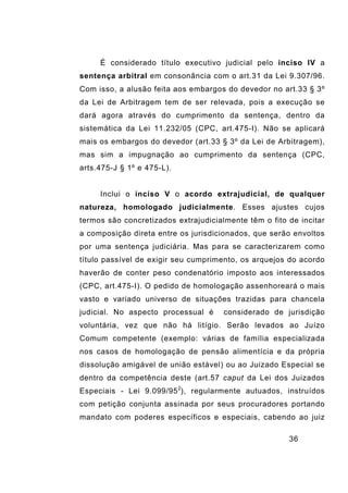 36
É considerado título executivo judicial pelo inciso IV a
sentença arbitral em consonância com o art.31 da Lei 9.307/96.
Com isso, a alusão feita aos embargos do devedor no art.33 § 3º
da Lei de Arbitragem tem de ser relevada, pois a execução se
dará agora através do cumprimento da sentença, dentro da
sistemática da Lei 11.232/05 (CPC, art.475-I). Não se aplicará
mais os embargos do devedor (art.33 § 3º da Lei de Arbitragem),
mas sim a impugnação ao cumprimento da sentença (CPC,
arts.475-J § 1º e 475-L).
Inclui o inciso V o acordo extrajudicial, de qualquer
natureza, homologado judicialmente. Esses ajustes cujos
termos são concretizados extrajudicialmente têm o fito de incitar
a composição direta entre os jurisdicionados, que serão envoltos
por uma sentença judiciária. Mas para se caracterizarem como
título passível de exigir seu cumprimento, os arquejos do acordo
haverão de conter peso condenatório imposto aos interessados
(CPC, art.475-I). O pedido de homologação assenhoreará o mais
vasto e variado universo de situações trazidas para chancela
judicial. No aspecto processual é considerado de jurisdição
voluntária, vez que não há litígio. Serão levados ao Juízo
Comum competente (exemplo: várias de família especializada
nos casos de homologação de pensão alimentícia e da própria
dissolução amigável de união estável) ou ao Juizado Especial se
dentro da competência deste (art.57 caput da Lei dos Juizados
Especiais - Lei 9.099/952
), regularmente autuados, instruídos
com petição conjunta assinada por seus procuradores portando
mandato com poderes específicos e especiais, cabendo ao juiz
 