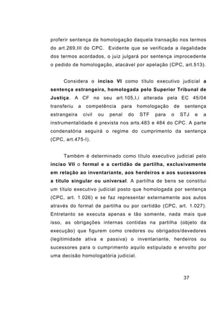 37
proferir sentença de homologação daquela transação nos termos
do art.269,III do CPC. Evidente que se verificada a ilegalidade
dos termos acordados, o juiz julgará por sentença improcedente
o pedido de homologação, atacável por apelação (CPC, art.513).
Considera o inciso VI como título executivo judicial a
sentença estrangeira, homologada pelo Superior Tribunal de
Justiça. A CF no seu art.105,I,i alterada pela EC 45/04
transferiu a competência para homologação de sentença
estrangeira civil ou penal do STF para o STJ e a
instrumentalidade é prevista nos arts.483 e 484 do CPC. A parte
condenatória seguirá o regime do cumprimento da sentença
(CPC, art.475-I).
Também é determinado como título executivo judicial pelo
inciso VII o formal e a certidão de partilha, exclusivamente
em relação ao inventariante, aos herdeiros e aos sucessores
a título singular ou universal. A partilha de bens se constitui
um título executivo judicial posto que homologada por sentença
(CPC, art. 1.026) e se faz representar externamente aos autos
através do formal de partilha ou por certidão (CPC, art. 1.027).
Entretanto se executa apenas e tão somente, nada mais que
isso, as obrigações internas contidas na partilha (objeto da
execução) que figurem como credores ou obrigados/devedores
(legitimidade ativa e passiva) o inventariante, herdeiros ou
sucessores para o cumprimento aquilo estipulado e envolto por
uma decisão homologatória judicial.
 