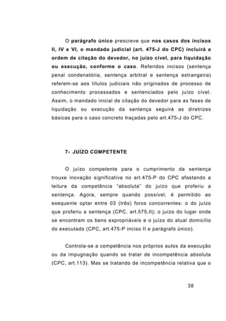 38
O parágrafo único prescreve que nos casos dos incisos
II, IV e VI, o mandado judicial (art. 475-J do CPC) incluirá a
ordem de citação do devedor, no juízo cível, para liquidação
ou execução, conforme o caso. Referidos incisos (sentença
penal condenatória, sentença arbitral e sentença estrangeira)
referem-se aos títulos judiciais não originados de processo de
conhecimento processados e sentenciados pelo juízo cível.
Assim, o mandado inicial de citação do devedor para as fases de
liquidação ou execução da sentença seguirá as diretrizes
básicas para o caso concreto traçadas pelo art.475-J do CPC.
7- JUÍZO COMPETENTE
O juízo competente para o cumprimento da sentença
trouxe inovação significativa no art.475-P do CPC afastando a
leitura da competência “absoluta” do juízo que proferiu a
sentença. Agora, sempre quando possível, é permitido ao
exequente optar entre 03 (três) foros concorrentes: o do juízo
que proferiu a sentença (CPC, art.575,II); o juízo do lugar onde
se encontram os bens expropriáveis e o juízo do atual domicílio
do executado (CPC, art.475-P inciso II e parágrafo único).
Controla-se a competência nos próprios autos da execução
ou da impugnação quando se tratar de incompetência absoluta
(CPC, art.113). Mas se tratando de incompetência relativa que o
 