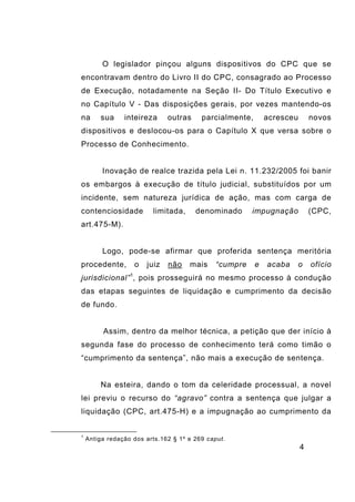 4
O legislador pinçou alguns dispositivos do CPC que se
encontravam dentro do Livro II do CPC, consagrado ao Processo
de Execução, notadamente na Seção II- Do Título Executivo e
no Capítulo V - Das disposições gerais, por vezes mantendo-os
na sua inteireza outras parcialmente, acresceu novos
dispositivos e deslocou-os para o Capítulo X que versa sobre o
Processo de Conhecimento.
Inovação de realce trazida pela Lei n. 11.232/2005 foi banir
os embargos à execução de título judicial, substituídos por um
incidente, sem natureza jurídica de ação, mas com carga de
contenciosidade limitada, denominado impugnação (CPC,
art.475-M).
Logo, pode-se afirmar que proferida sentença meritória
procedente, o juiz não mais “cumpre e acaba o ofício
jurisdicional”1
, pois prosseguirá no mesmo processo à condução
das etapas seguintes de liquidação e cumprimento da decisão
de fundo.
Assim, dentro da melhor técnica, a petição que der início à
segunda fase do processo de conhecimento terá como timão o
“cumprimento da sentença”, não mais a execução de sentença.
Na esteira, dando o tom da celeridade processual, a novel
lei previu o recurso do “agravo” contra a sentença que julgar a
liquidação (CPC, art.475-H) e a impugnação ao cumprimento da
1
Antiga redação dos arts.162 § 1º e 269 caput.
 