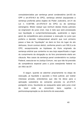 40
consubstanciados por sentença penal condenatória (art.63 do
CPP e art.475-N,II do CPC), sentença arbitral (equiparada a
sentença proferida pelos órgãos do Poder Judiciário, art.31 da
Lei n. 9.307/96; art.475-N,IV do CPC) ou de sentença
estrangeira. Mister realçar que nenhum destes títulos judiciais
se originaram do juízo cível, mas é nele que será processada
sua liquidação e cumprimento/execução, quebrando a regra
geral da competência para processar a execução no juízo que
proferiu a decisão. Indispensável advertir que num primeiro
passo a fase de “liquidação” se dará no foro do lugar do ato
delituoso, forum comissi delicti, conforme prevê o art.100,V,a do
CPC, excepcionando as hipóteses do título originado da
sentença arbitral que contenha no seu bojo especificado o lugar
do cumprimento da obrigação ou do foro previamente eleito em
cláusula. Nos casos da sentença penal condenatória na Justiça
Federal, executa-se na Justiça Comum, vez que não há previsão
de competência especial para o juízo exeqüendo federal no
art.109,I da CF.
A seguir, quando se adentrar propriamente na etapa de
execução, já liquidado e apurado o título judicial, por tutelar
interesse privado, entendemos que não há óbice para a
aplicação subsidiária do comando previsto no art.475-P,
parágrafo único, facultando ao exequente optar pelo juízo cível
do local onde se encontram bens sujeitos à
penhora/expropriação ou do domicílio do executado.
 