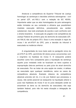 41
Anota-se a competência do Superior Tribunal de Justiça
homologar as sentenças e decisões arbitrais estrangeiras - civil
ou penal (CF, art.105,I,i com a redação da EC 45/04).
Importante saber que os atos homologados do país estrangeiro
estão limitados ao seu conteúdo e eficácia que possibilitem
imediata execução definitiva, prevalecendo seu caráter
substancial, mas tudo analisado de acordo e sem confronto com
o direito brasileiro. A execução do julgado é de competência da
Justiça Federal de primeiro grau do domicílio do executado (CF,
art.109,X) não do próprio STJ. Essa é uma exceção à regra do
inciso I do art.475-P do CPC, pois a decisão do tribunal é
executada na instância inferior.
A singularidade do novo texto está no parágrafo único do
art.475-P do CPC, permitindo 02 (dois) juízos concorrentes com
o originário na hipótese do inciso II. O exequente poderá
escolher como foro competente para a liquidação da sentença
aquele juízo instalado onde se localizam os bens sujeitos à
expropriação (leia-se penhora) ou pelo juízo do atual domicílio
do executado. Por se tratar de uma opção do credor, é defeso
ao executado opor qualquer resistência, salvo os casos de
competência absoluta. Exemplo clássico de competência
absoluta prevista em lei, é a do juiz federal que processou a
causa, não sendo possível ao exequente na liquidação alterar o
juízo nas hipóteses do inciso II se no juízo desejado (onde se
encontram os bens ou do domicílio do executado) não seja
também federal, pois não há nesta situação a delegação de
competência.
 