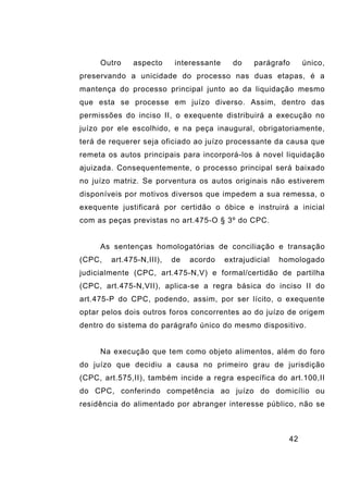42
Outro aspecto interessante do parágrafo único,
preservando a unicidade do processo nas duas etapas, é a
mantença do processo principal junto ao da liquidação mesmo
que esta se processe em juízo diverso. Assim, dentro das
permissões do inciso II, o exequente distribuirá a execução no
juízo por ele escolhido, e na peça inaugural, obrigatoriamente,
terá de requerer seja oficiado ao juízo processante da causa que
remeta os autos principais para incorporá-los à novel liquidação
ajuizada. Consequentemente, o processo principal será baixado
no juízo matriz. Se porventura os autos originais não estiverem
disponíveis por motivos diversos que impedem a sua remessa, o
exequente justificará por certidão o óbice e instruirá a inicial
com as peças previstas no art.475-O § 3º do CPC.
As sentenças homologatórias de conciliação e transação
(CPC, art.475-N,III), de acordo extrajudicial homologado
judicialmente (CPC, art.475-N,V) e formal/certidão de partilha
(CPC, art.475-N,VII), aplica-se a regra básica do inciso II do
art.475-P do CPC, podendo, assim, por ser lícito, o exequente
optar pelos dois outros foros concorrentes ao do juízo de origem
dentro do sistema do parágrafo único do mesmo dispositivo.
Na execução que tem como objeto alimentos, além do foro
do juízo que decidiu a causa no primeiro grau de jurisdição
(CPC, art.575,II), também incide a regra específica do art.100,II
do CPC, conferindo competência ao juízo do domicílio ou
residência do alimentado por abranger interesse público, não se
 