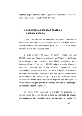 43
podendo argüir conexão com os processos originais da ação de
alimentos, separação judicial ou divórcio.
8- EMBARGOS À EXECUÇÃO CONTRA A
FAZENDA PÚBLICA
O art. 741 relativo às matérias de defesa contidas no
elenco dos embargos às execuções contra a Fazenda Pública
tiveram modificações introduzidas pela Lei 11.232/05 no caput,
incisos I,V,VI e no parágrafo único.
O texto anterior do caput do art.741 fixado pela Lei
8.953/94 dizia que “quando a execução se fundar em sentença,
os embargos serão recebidos com efeito suspensivo se o
devedor alegar:...”. A Lei 11.232/05 retirou a parte alusiva à
execução fundada em título judicial, substituída pelo
cumprimento da sentença (CPC, art.475-I a 475-R) e extraiu os
embargos do devedor, colocando em seu lugar o cumprimento
da sentença (CPC, arts.475-J § 1º e 475-L), acrescido de rol
taxativo dos temas para servirem de suporte aos embargos, in
verbis: “Na execução contra a Fazenda Pública, os embargos
só poderão versar sobre:...”.
No inciso I foi suprimida a menção do processo “de
conhecimento deixando” aberto a falta ou nulidade da citação
(no processo de conhecimento) se ocorreu a revelia. No
 