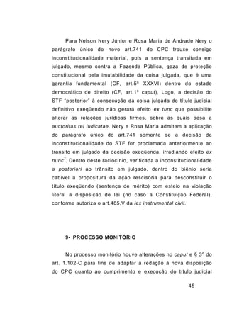 45
Para Nelson Nery Júnior e Rosa Maria de Andrade Nery o
parágrafo único do novo art.741 do CPC trouxe consigo
inconstitucionalidade material, pois a sentença transitada em
julgado, mesmo contra a Fazenda Pública, goza de proteção
constitucional pela imutabilidade da coisa julgada, que é uma
garantia fundamental (CF, art.5º XXXVI) dentro do estado
democrático de direito (CF, art.1º caput). Logo, a decisão do
STF “posterior” à consecução da coisa julgada do título judicial
definitivo exeqüendo não gerará efeito ex tunc que possibilite
alterar as relações jurídicas firmes, sobre as quais pesa a
auctoritas rei iudicatae. Nery e Rosa Maria admitem a aplicação
do parágrafo único do art.741 somente se a decisão de
inconstitucionalidade do STF for proclamada anteriormente ao
transito em julgado da decisão exeqüenda, irradiando efeito ex
nunc7
. Dentro deste raciocínio, verificada a inconstitucionalidade
a posteriori ao trânsito em julgado, dentro do biênio seria
cabível a propositura da ação rescisória para desconstituir o
título exeqüendo (sentença de mérito) com esteio na violação
literal a disposição de lei (no caso a Constituição Federal),
conforme autoriza o art.485,V da lex instrumental civil.
9- PROCESSO MONITÓRIO
No processo monitório houve alterações no caput e § 3º do
art. 1.102-C para fins de adaptar a redação à nova disposição
do CPC quanto ao cumprimento e execução do título judicial
 