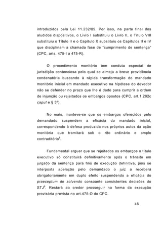 46
introduzidos pela Lei 11.232/05. Por isso, na parte final dos
aludidos dispositivos, o Livro I substituiu o Livro II, o Título VIII
substituiu o Título II e o Capítulo X substituiu os Capítulos II e IV
que disciplinam a chamada fase de “cumprimento de sentença”
(CPC, arts. 475-I a 475-R).
O procedimento monitório tem conduta especial de
jurisdição contenciosa pelo qual se almeja a breve providência
condenatória buscando à rápida transformação do mandado
monitório inicial em mandado executivo na hipótese do devedor
não se defender no prazo que lhe é dado para cumprir a ordem
de injunção ou rejeitados os embargos opostos (CPC, art.1.202c
caput e § 3º).
No mais, manteve-se que os embargos oferecidos pelo
demandado suspendem a eficácia do mandado inicial,
correspondendo à defesa produzida nos próprios autos da ação
monitória que tramitará sob o rito ordinário e amplo
contraditório8
.
Fundamental erguer que se rejeitados os embargos o título
executivo só constituirá definitivamente após o trânsito em
julgado da sentença para fins de execução definitiva, pois se
interposta apelação pelo demandado o juiz a receberá
obrigatoriamente em duplo efeito suspendendo a eficácia do
praeceptum de solvendo consoante consistentes decisões do
STJ9
. Restará ao credor prosseguir na forma da execução
provisória prevista no art.475-O do CPC.
 