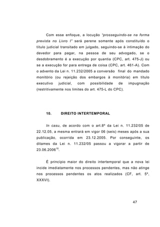 47
Com esse enfoque, a locução “prosseguindo-se na forma
prevista no Livro I” será perene somente após constituído o
título judicial transitado em julgado, seguindo-se à intimação do
devedor para pagar, na pessoa de seu advogado, se o
desdobramento é a execução por quantia (CPC, art. 475-J) ou
se a execução for para entrega de coisa (CPC, art. 461-A). Com
o advento da Lei n. 11.232/2005 a conversão final do mandado
monitório (ou rejeição dos embargos à monitória) em título
executivo judicial, com possibilidade de impugnação
(restritivamente nos limites do art. 475-L do CPC).
10. DIREITO INTERTEMPORAL
In casu, de acordo com o art.8º da Lei n. 11.232/05 de
22.12.05, a mesma entrará em vigor 06 (seis) meses após a sua
publicação, ocorrida em 23.12.2005. Por conseguinte, os
ditames da Lei n. 11.232/05 passou a vigorar a partir de
23.06.200610
.
É princípio maior do direito intertemporal que a nova lei
incide imediatamente nos processos pendentes, mas não atinge
nos processos pendentes os atos realizados (CF, art. 5º,
XXXVI).
 