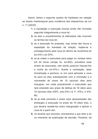 48
Assim, temos o seguinte quadro de hipóteses em relação
ao direito intertemporal para incidência dos dispositivos da Lei
n. 11.232/05:
1. a liquidação e execução futuras ainda não iniciadas
seguirão integralmente a nova lei;
2. os atos e procedimentos já efetivados não incorrem
os termos da nova lei;
3. se a execução foi proposta, mas ainda não houve a
expedição do mandado de citação, impõe-se o
prosseguimento pela nova lei dentro da ritualística do
art.475-J do CPC;
4. se já citado o executado para pagar ou nomear bens
em 24 horas (antiga lei, art.652), prevalece esse
direito do executado, não sendo possível imputar-lhe
a multa do art.475-J. Aceita a nomeação, após
formalizada a penhora, aí sim será aplicada a nova
lei para os atos subseqüentes com a intimação e a
concessão do prazo de 15 (quinze) dias para
impugnar, em nada prejudicando o executado que
terá ampliado seu prazo de defesa de 10 (dez) para
15 (quinze) dias (CPC, arts.475-J § 1º, 475-L e 475-
M);
5. se já está correndo o prazo para apresentação dos
embargos à execução no prazo de 10 (dez) dias, o
juiz deverá recebê-los como impugnação e aplicar a
nova lei a partir daí;
6. no tocante aos recursos, prevalecerá o que ditar a lei
no momento da publicação da decisão. Portanto, da
 