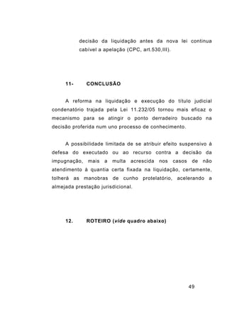 49
decisão da liquidação antes da nova lei continua
cabível a apelação (CPC, art.530,III).
11- CONCLUSÃO
A reforma na liquidação e execução do título judicial
condenatório trajada pela Lei 11.232/05 tornou mais eficaz o
mecanismo para se atingir o ponto derradeiro buscado na
decisão proferida num uno processo de conhecimento.
A possibilidade limitada de se atribuir efeito suspensivo à
defesa do executado ou ao recurso contra a decisão da
impugnação, mais a multa acrescida nos casos de não
atendimento à quantia certa fixada na liquidação, certamente,
tolherá as manobras de cunho protelatório, acelerando a
almejada prestação jurisdicional.
12. ROTEIRO (vide quadro abaixo)
 