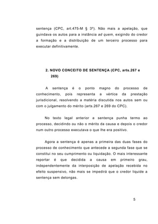 5
sentença (CPC, art.475-M § 3º). Não mais a apelação, que
guindava os autos para a instância ad quem, exigindo do credor
a formação e a distribuição de um terceiro processo para
executar definitivamente.
2. NOVO CONCEITO DE SENTENÇA (CPC, arts.267 e
269)
A sentença é o ponto magno do processo de
conhecimento, pois representa a vértice da prestação
jurisdicional, resolvendo a matéria discutida nos autos sem ou
com o julgamento do mérito (arts.267 e 269 do CPC).
No texto legal anterior a sentença punha termo ao
processo, decidindo ou não o mérito da causa e depois o credor
num outro processo executava o que lhe era positivo.
Agora a sentença é apenas a primeira das duas fases do
processo de conhecimento que antecede a segunda fase que se
constitui no seu cumprimento ou liquidação. O mais interessante
reportar é que decidida a causa em primeiro grau,
independentemente da interposição de apelação recebida no
efeito suspensivo, não mais se impedirá que o credor liquide a
sentença sem delongas.
 