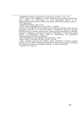 52
1
ARAKEN DE ASSIS, Cumprimento de Sentença, Forense, 1ª.ed., p.67.
2
Art.57 caput da Lei 9.099/95: “o acordo extrajudicial, de qualquer natureza ou
valor, poderá ser homologado, no juízo competente [arts.3º e 8º],
independentemente de termo, valendo a sentença como título executivo judicial.
3
STJ, Súmula 33.
4
ARAKEN DE ASSIS, idem, p.183.
5
Arts.4º caput e parágrafo único e 87 da EC n. 45/2004.
6
Art.66 da Lei 8.383/91 com a redação da Lei 9.069 de 29.06.95: “Nos casos de
pagamento indevido ou a maior de tributos, contribuições federais, inclusive
previdenciárias, e receitas patrimoniais, mesmo quando resultante de reforma,
anulação, revogação ou rescisão de decisão condenatória, o contribuinte poderá
efetuar a compensação desse valor no recolhimento de importância
correspondente a período subseqüente”.
7
CPC Comentado, Ed. Revista dos Tribunais,9ª.ed., p.918.
8
RSTJ 136:401, 145:468, 146:424; STJ-RT 774:223.
9
RSTJ 146:288; STJ-Lex-JTA 180:637; Resp 170.482-SC; STJ-RP 115:272;
Súmula 47 do 1º TASP:”a apelação interposta da sentença que julga os embargos
ao mandado monitório será recebida, também, no efeito suspensivo”.
10
Cód.Civil, art.132 § 3º.
 