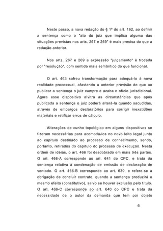 6
Neste passo, a nova redação do § 1º do art. 162, ao definir
a sentença como o "ato do juiz que implica alguma das
situações previstas nos arts. 267 e 269" é mais precisa do que a
redação anterior.
Nos arts. 267 e 269 a expressão "julgamento" é trocada
por "resolução", com sentido mais semântico do que funcional.
O art. 463 sofreu transformação para adequá-lo à nova
realidade processual, afastando a anterior previsão de que ao
publicar a sentença o juiz cumpre e acaba o ofício jurisdicional.
Agora esse dispositivo alvitra as circunstâncias que após
publicada a sentença o juiz poderá alterá-la quando sacudidas,
através de embargos declaratórios para corrigir inexatidões
materiais e retificar erros de cálculo.
Alterações de cunho topológico em alguns dispositivos se
fizeram necessárias para acomodá-los no novo leito legal junto
ao capítulo destinado ao processo de conhecimento, sendo,
portanto, retirados do capítulo do processo de execução. Nesta
ordem de idéias, o art. 466 foi desdobrado em mais três partes.
O art. 466-A corresponde ao art. 641 do CPC, e trata da
sentença relativa à condenação de emissão de declaração de
vontade. O art. 466-B corresponde ao art. 639, e refere-se a
obrigação de concluir contrato, quando a sentença produzirá o
mesmo efeito (constitutivo), salvo se houver exclusão pelo título.
O art. 466-C corresponde ao art. 640 do CPC e trata da
necessidade de o autor da demanda que tem por objeto
 