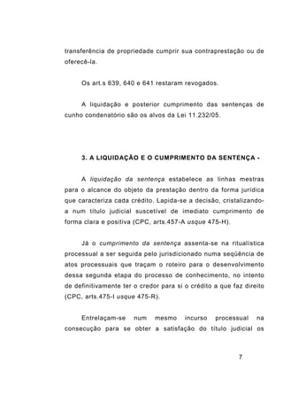 7
transferência de propriedade cumprir sua contraprestação ou de
oferecê-la.
Os art.s 639, 640 e 641 restaram revogados.
A liquidação e posterior cumprimento das sentenças de
cunho condenatório são os alvos da Lei 11.232/05.
3. A LIQUIDAÇÃO E O CUMPRIMENTO DA SENTENÇA -
A liquidação da sentença estabelece as linhas mestras
para o alcance do objeto da prestação dentro da forma jurídica
que caracteriza cada crédito. Lapida-se a decisão, cristalizando-
a num título judicial suscetível de imediato cumprimento de
forma clara e positiva (CPC, arts.457-A usque 475-H).
Já o cumprimento da sentença assenta-se na ritualística
processual a ser seguida pelo jurisdicionado numa seqüência de
atos processuais que traçam o roteiro para o desenvolvimento
dessa segunda etapa do processo de conhecimento, no intento
de definitivamente ter o credor para si o crédito a que faz direito
(CPC, arts.475-I usque 475-R).
Entrelaçam-se num mesmo incurso processual na
consecução para se obter a satisfação do título judicial os
 