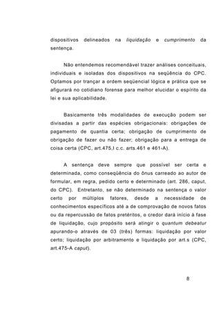 8
dispositivos delineados na liquidação e cumprimento da
sentença.
Não entendemos recomendável trazer análises conceituais,
individuais e isoladas dos dispositivos na seqüência do CPC.
Optamos por trançar a ordem seqüencial lógica e prática que se
afigurará no cotidiano forense para melhor elucidar o espírito da
lei e sua aplicabilidade.
Basicamente três modalidades de execução podem ser
divisadas a partir das espécies obrigacionais: obrigações de
pagamento de quantia certa; obrigação de cumprimento de
obrigação de fazer ou não fazer; obrigação para a entrega de
coisa certa (CPC, art.475,I c.c. arts.461 e 461-A).
A sentença deve sempre que possível ser certa e
determinada, como conseqüência do ônus carreado ao autor de
formular, em regra, pedido certo e determinado (art. 286, caput,
do CPC). Entretanto, se não determinado na sentença o valor
certo por múltiplos fatores, desde a necessidade de
conhecimentos específicos até a de comprovação de novos fatos
ou da repercussão de fatos pretéritos, o credor dará início à fase
de liquidação, cujo propósito será atingir o quantum debeatur
apurando-o através de 03 (três) formas: liquidação por valor
certo; liquidação por arbitramento e liquidação por art.s (CPC,
art.475-A caput).
 
